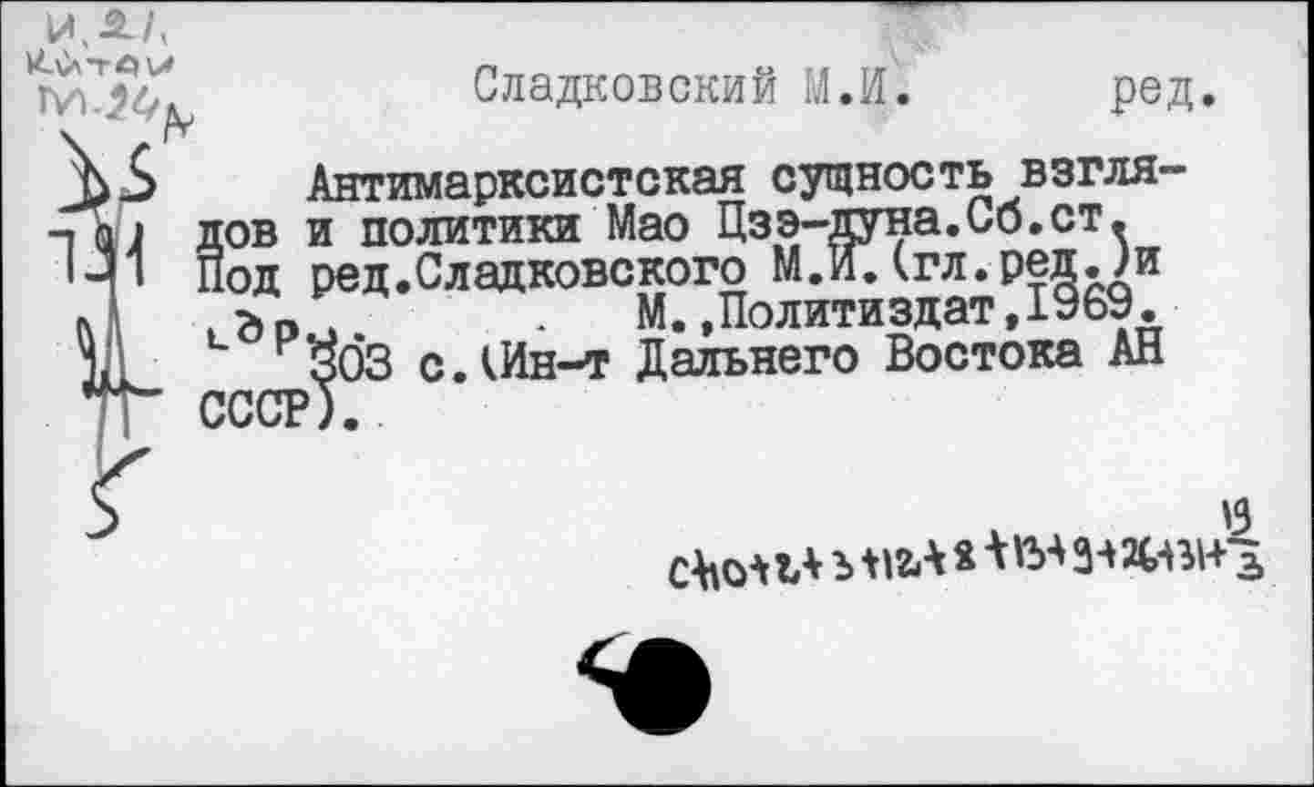 ﻿иДА
.______________________м
пУ лов и политики Мао Цзэ-дуна.Со.ст.
1-1 Под ред.Сладковского М.ИДгл.ред. ?и Л , > О 4	. М.»Политиздат,1969.
Сладковский М.И. ред.
Антимарксистская сущность взгля-
'бЗ с.кИн-т Дальнего Востока АН
'3